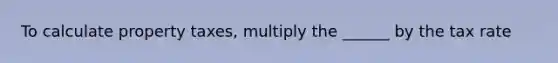 To calculate property taxes, multiply the ______ by the tax rate