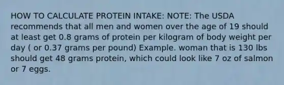 HOW TO CALCULATE PROTEIN INTAKE: NOTE: The USDA recommends that all men and women over the age of 19 should at least get 0.8 grams of protein per kilogram of body weight per day ( or 0.37 grams per pound) Example. woman that is 130 lbs should get 48 grams protein, which could look like 7 oz of salmon or 7 eggs.