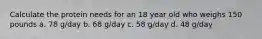 Calculate the protein needs for an 18 year old who weighs 150 pounds a. 78 g/day b. 68 g/day c. 58 g/day d. 48 g/day