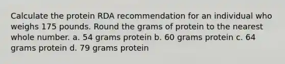 Calculate the protein RDA recommendation for an individual who weighs 175 pounds. Round the grams of protein to the nearest whole number. a. 54 grams protein b. 60 grams protein c. 64 grams protein d. 79 grams protein