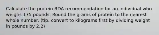 Calculate the protein RDA recommendation for an individual who weighs 175 pounds. Round the grams of protein to the nearest whole number. (tip: convert to kilograms first by dividing weight in pounds by 2,2)