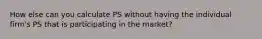 How else can you calculate PS without having the individual firm's PS that is participating in the market?