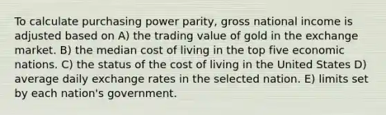 To calculate <a href='https://www.questionai.com/knowledge/kqVB2z6LCN-purchasing-power-parity' class='anchor-knowledge'>purchasing power parity</a>, gross national income is adjusted based on A) the trading value of gold in the exchange market. B) the median cost of living in the top five economic nations. C) the status of the cost of living in the United States D) average daily <a href='https://www.questionai.com/knowledge/k77cG4hXWk-exchange-rate' class='anchor-knowledge'>exchange rate</a>s in the selected nation. E) limits set by each nation's government.