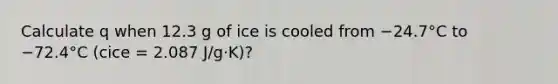 Calculate q when 12.3 g of ice is cooled from −24.7°C to −72.4°C (cice = 2.087 J/g·K)?