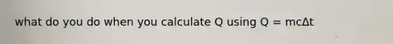 what do you do when you calculate Q using Q = mc∆t