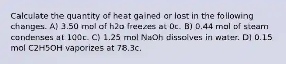 Calculate the quantity of heat gained or lost in the following changes. A) 3.50 mol of h2o freezes at 0c. B) 0.44 mol of steam condenses at 100c. C) 1.25 mol NaOh dissolves in water. D) 0.15 mol C2H5OH vaporizes at 78.3c.