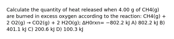 Calculate the quantity of heat released when 4.00 g of CH4(g) are burned in excess oxygen according to the reaction: CH4(g) + 2 O2(g) → CO2(g) + 2 H2O(g); ∆H0rxn= −802.2 kJ A) 802.2 kJ B) 401.1 kJ C) 200.6 kJ D) 100.3 kJ