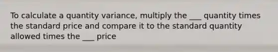 To calculate a quantity variance, multiply the ___ quantity times the standard price and compare it to the standard quantity allowed times the ___ price