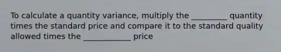 To calculate a quantity variance, multiply the _________ quantity times the standard price and compare it to the standard quality allowed times the ____________ price