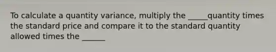 To calculate a quantity variance, multiply the _____quantity times the standard price and compare it to the standard quantity allowed times the ______