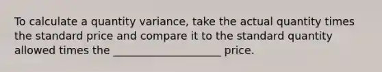 To calculate a quantity variance, take the actual quantity times the standard price and compare it to the standard quantity allowed times the ____________________ price.