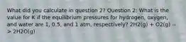 What did you calculate in question 2? Question 2: What is the value for K if the equilibrium pressures for hydrogen, oxygen, and water are 1, 0.5, and 1 atm, respectively? 2H2(g) + O2(g) --> 2H2O(g)