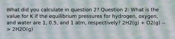 What did you calculate in question 2? Question 2: What is the value for K if the equilibrium pressures for hydrogen, oxygen, and water are 1, 0.5, and 1 atm, respectively? 2H2(g) + O2(g) --> 2H2O(g)