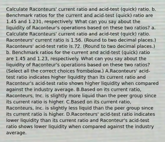 Calculate​ Raconteurs' current ratio and​ acid-test (quick) ratio. b. Benchmark ratios for the current and​ acid-test (quick) ratio are 1.45 and 1.231​, respectively. What can you say about the liquidity of​ Raconteur's operations based on these two​ ratios? a. Calculate​ Raconteurs' current ratio and​ acid-test (quick) ratio. ​Raconteurs' current ratio is 1.56. ​(Round to two decimal​ places.) ​Raconteurs' acid-test ratio is.72. ​(Round to two decimal​ places.) b. Benchmark ratios for the current and​ acid-test (quick) ratio are 1.45 and 1.23​, respectively. What can you say about the liquidity of​ Raconteur's operations based on these two​ ratios? ​(Select all the correct choices from​below.) A.Raconteurs' acid-test ratio indicates higher liquidity than its current ratio and​ Raconteur's acid-test ratio shows higher liquidity when compared against the industry average. B.Based on its current​ ratio, Raconteurs, Inc. is slightly more liquid than the peer group since its current ratio is higher. C.Based on its current​ ratio, Raconteurs, Inc. is slightly less liquid than the peer group since its current ratio is higher. D.Raconteurs' acid-test ratio indicates lower liquidity than its current ratio and​ Raconteur's acid-test ratio shows lower liquidity when compared against the industry average.