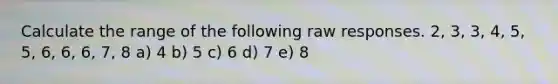 Calculate the range of the following raw responses. 2, 3, 3, 4, 5, 5, 6, 6, 6, 7, 8 a) 4 b) 5 c) 6 d) 7 e) 8