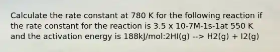 Calculate the rate constant at 780 K for the following reaction if the rate constant for the reaction is 3.5 x 10-7M-1s-1at 550 K and the activation energy is 188kJ/mol:2HI(g) --> H2(g) + I2(g)