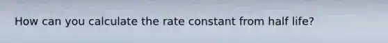 How can you calculate the rate constant from half life?