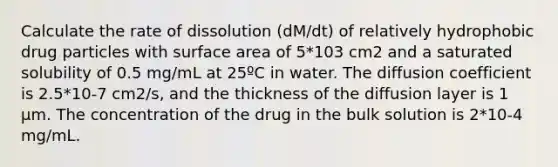 Calculate the rate of dissolution (dM/dt) of relatively hydrophobic drug particles with surface area of 5*103 cm2 and a saturated solubility of 0.5 mg/mL at 25ºC in water. The diffusion coefficient is 2.5*10-7 cm2/s, and the thickness of the diffusion layer is 1 µm. The concentration of the drug in the bulk solution is 2*10-4 mg/mL.