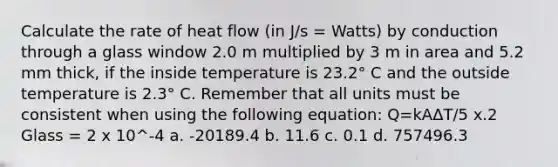 Calculate the rate of heat flow (in J/s = Watts) by conduction through a glass window 2.0 m multiplied by 3 m in area and 5.2 mm thick, if the inside temperature is 23.2° C and the outside temperature is 2.3° C. Remember that all units must be consistent when using the following equation: Q=kAΔT/5 x.2 Glass = 2 x 10^-4 a. -20189.4 b. 11.6 c. 0.1 d. 757496.3