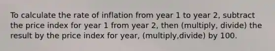 To calculate the rate of inflation from year 1 to year 2, subtract the price index for year 1 from year 2, then (multiply, divide) the result by the price index for year, (multiply,divide) by 100.