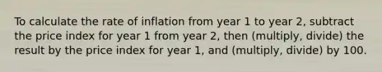 To calculate the rate of inflation from year 1 to year 2, subtract the price index for year 1 from year 2, then (multiply, divide) the result by the price index for year 1, and (multiply, divide) by 100.