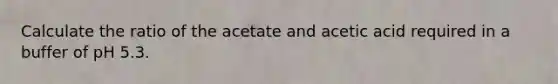 Calculate the ratio of the acetate and acetic acid required in a buffer of pH 5.3.