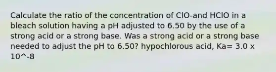 Calculate the ratio of the concentration of ClO-and HClO in a bleach solution having a pH adjusted to 6.50 by the use of a strong acid or a strong base. Was a strong acid or a strong base needed to adjust the pH to 6.50? hypochlorous acid, Ka= 3.0 x 10^-8