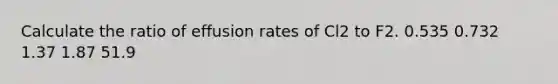 Calculate the ratio of effusion rates of Cl2 to F2. 0.535 0.732 1.37 1.87 51.9