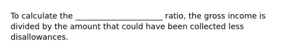 To calculate the ______________________ ratio, the gross income is divided by the amount that could have been collected less disallowances.