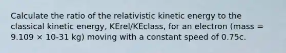 Calculate the ratio of the relativistic kinetic energy to the classical kinetic energy, KErel/KEclass, for an electron (mass = 9.109 × 10-31 kg) moving with a constant speed of 0.75c.