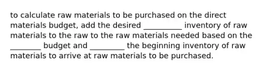 to calculate raw materials to be purchased on the direct materials budget, add the desired __________ inventory of raw materials to the raw to the raw materials needed based on the ________ budget and _________ the beginning inventory of raw materials to arrive at raw materials to be purchased.