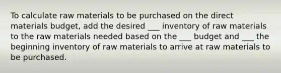 To calculate raw materials to be purchased on the direct materials budget, add the desired ___ inventory of raw materials to the raw materials needed based on the ___ budget and ___ the beginning inventory of raw materials to arrive at raw materials to be purchased.