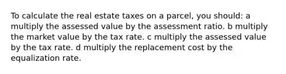 To calculate the real estate taxes on a parcel, you should: a multiply the assessed value by the assessment ratio. b multiply the market value by the tax rate. c multiply the assessed value by the tax rate. d multiply the replacement cost by the equalization rate.