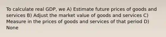 To calculate real GDP, we A) Estimate future prices of goods and services B) Adjust the market value of goods and services C) Measure in the prices of goods and services of that period D) None