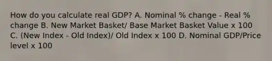 How do you calculate real GDP? A. Nominal % change - Real % change B. New Market Basket/ Base Market Basket Value x 100 C. (New Index - Old Index)/ Old Index x 100 D. Nominal GDP/Price level x 100