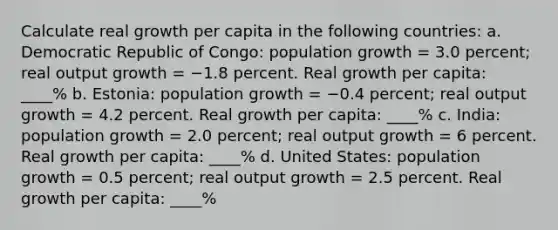 Calculate real growth per capita in the following countries: a. Democratic Republic of Congo: population growth = 3.0 percent; real output growth = −1.8 percent. Real growth per capita: ____% b. Estonia: population growth = −0.4 percent; real output growth = 4.2 percent. Real growth per capita: ____% c. India: population growth = 2.0 percent; real output growth = 6 percent. Real growth per capita: ____% d. United States: population growth = 0.5 percent; real output growth = 2.5 percent. Real growth per capita: ____%