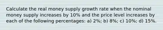 Calculate the real money supply growth rate when the nominal money supply increases by 10% and the price level increases by each of the following percentages: a) 2%; b) 8%; c) 10%; d) 15%.