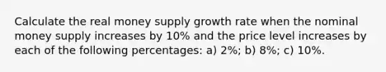 Calculate the real money supply growth rate when the nominal money supply increases by 10% and the price level increases by each of the following percentages: a) 2%; b) 8%; c) 10%.