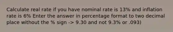 Calculate real rate if you have nominal rate is 13% and inflation rate is 6% Enter the answer in percentage format to two decimal place without the % sign -> 9.30 and not 9.3% or .093)