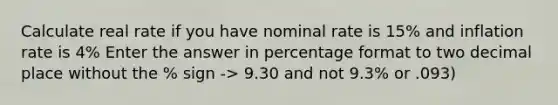 Calculate real rate if you have nominal rate is 15% and inflation rate is 4% Enter the answer in percentage format to two decimal place without the % sign -> 9.30 and not 9.3% or .093)