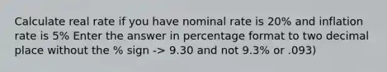 Calculate real rate if you have nominal rate is 20% and inflation rate is 5% Enter the answer in percentage format to two decimal place without the % sign -> 9.30 and not 9.3% or .093)