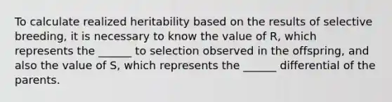 To calculate realized heritability based on the results of selective breeding, it is necessary to know the value of R, which represents the ______ to selection observed in the offspring, and also the value of S, which represents the ______ differential of the parents.