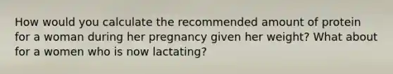 How would you calculate the recommended amount of protein for a woman during her pregnancy given her weight? What about for a women who is now lactating?