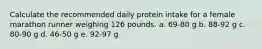 Calculate the recommended daily protein intake for a female marathon runner weighing 126 pounds. a. 69-80 g b. 88-92 g c. 80-90 g d. 46-50 g e. 92-97 g