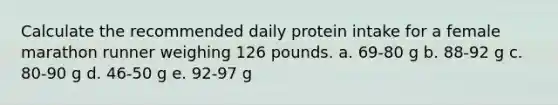 Calculate the recommended daily protein intake for a female marathon runner weighing 126 pounds. a. 69-80 g b. 88-92 g c. 80-90 g d. 46-50 g e. 92-97 g