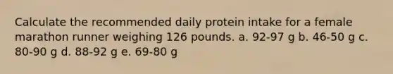 Calculate the recommended daily protein intake for a female marathon runner weighing 126 pounds.​ a. ​92-97 g b. ​46-50 g c. ​80-90 g d. ​88-92 g e. ​69-80 g