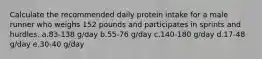 Calculate the recommended daily protein intake for a male runner who weighs 152 pounds and participates in sprints and hurdles. a.83-138 g/day b.55-76 g/day c.140-180 g/day d.17-48 g/day e.30-40 g/day