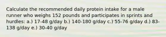 Calculate the recommended daily protein intake for a male runner who weighs 152 pounds and participates in sprints and hurdles: a.) 17-48 g/day b.) 140-180 g/day c.) 55-76 g/day d.) 83-138 g/day e.) 30-40 g/day