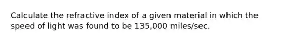 Calculate the refractive index of a given material in which the speed of light was found to be 135,000 miles/sec.