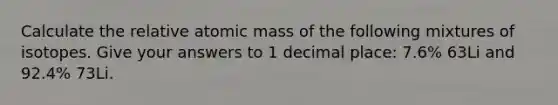 Calculate the relative atomic mass of the following mixtures of isotopes. Give your answers to 1 decimal place: 7.6% 63Li and 92.4% 73Li.